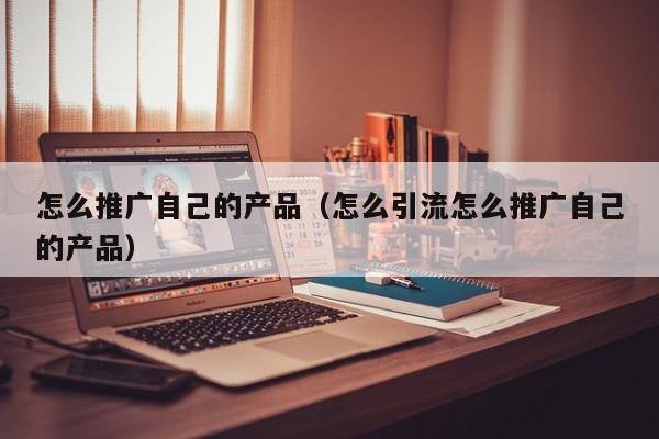 怎么推廣自己的產(chǎn)品(怎么引流怎么推廣自己的產(chǎn)品)