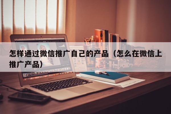 怎樣通過微信推廣自己的產(chǎn)品(怎么在微信上推廣產(chǎn)品)