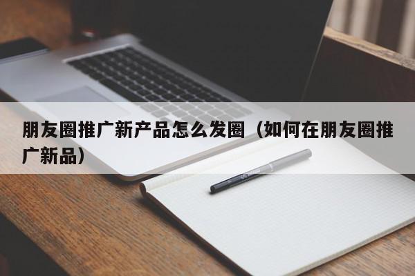 朋友圈推廣新產品怎么發圈(如何在朋友圈推廣新品)