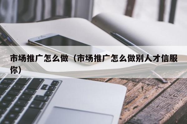 市場(chǎng)推廣怎么做(市場(chǎng)推廣怎么做別人才信服你)