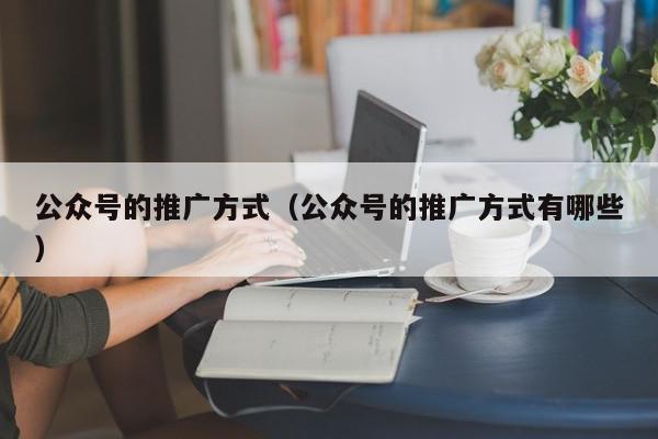 公眾號的推廣方式(公眾號的推廣方式有哪些)